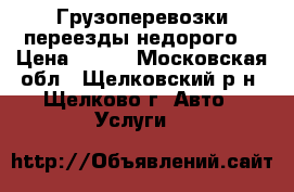 Грузоперевозки переезды недорого  › Цена ­ 500 - Московская обл., Щелковский р-н, Щелково г. Авто » Услуги   